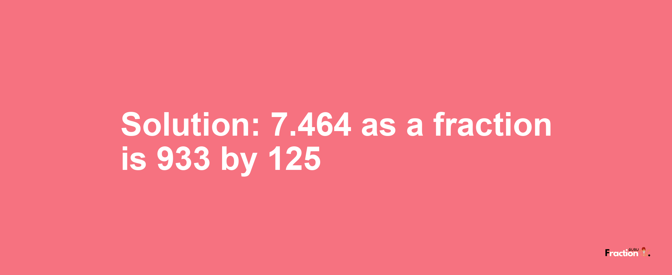 Solution:7.464 as a fraction is 933/125